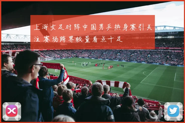 上海女足对阵中国男乒热身赛引关注 赛场跨界较量看点十足