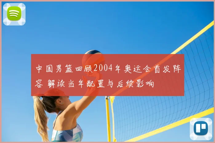 中国男篮回顾2004年奥运会首发阵容 解读当年配置与后续影响