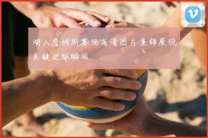 湖人詹姆斯赛场高清图片集锦展现关键进球瞬间