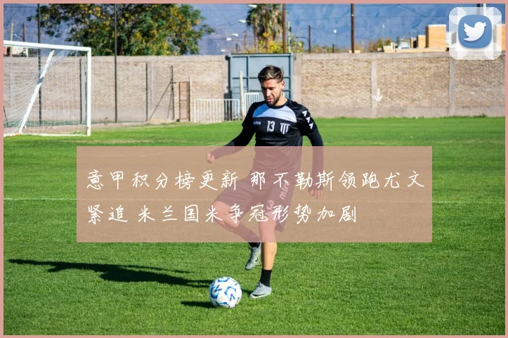 意甲积分榜更新 那不勒斯领跑尤文紧追 米兰国米争冠形势加剧