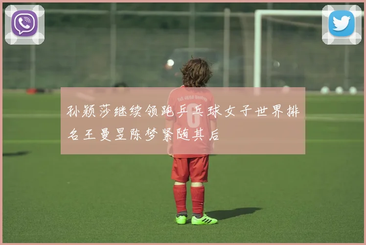 孙颖莎继续领跑乒乓球女子世界排名王曼昱陈梦紧随其后