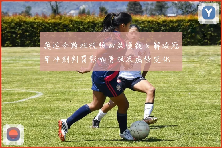 奥运会跨栏视频回放慢镜头解读冠军冲刺判罚影响晋级及成绩变化