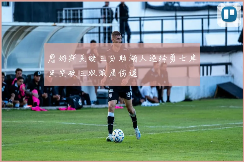 詹姆斯关键三分助湖人逆转勇士库里空砍三双浓眉伤退