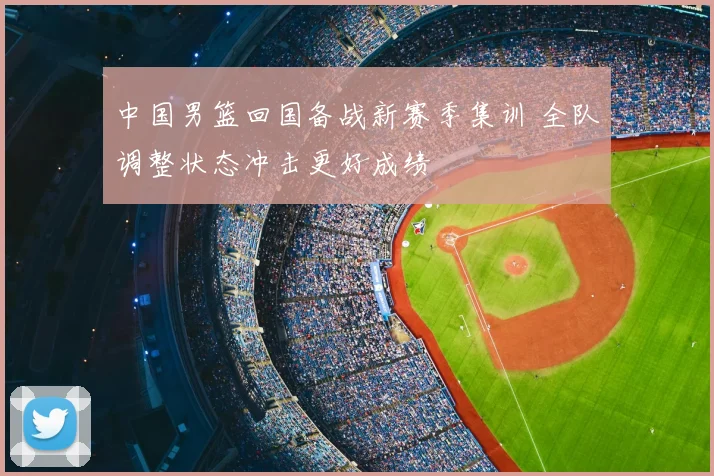 中国男篮回国备战新赛季集训 全队调整状态冲击更好成绩