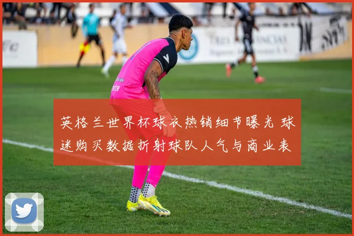 英格兰世界杯球衣热销细节曝光 球迷购买数据折射球队人气与商业表现