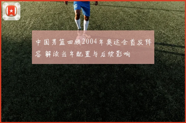 中国男篮回顾2004年奥运会首发阵容 解读当年配置与后续影响