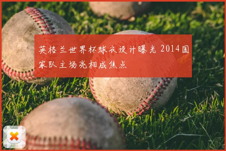 英格兰世界杯球衣设计曝光 2014国家队主场亮相成焦点