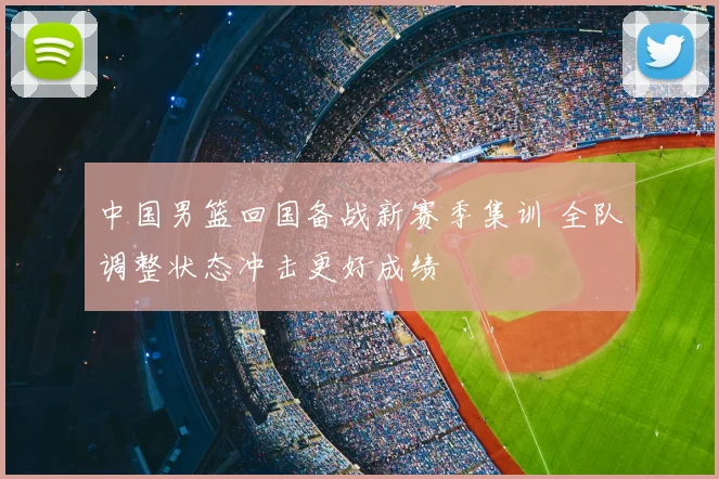 中国男篮回国备战新赛季集训 全队调整状态冲击更好成绩