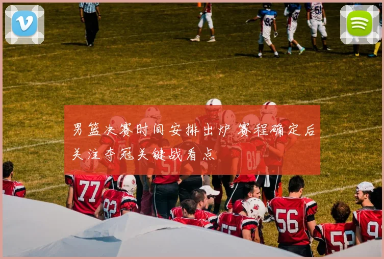 男篮决赛时间安排出炉 赛程确定后关注夺冠关键战看点