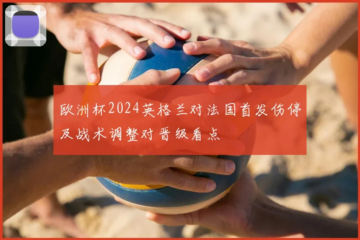欧洲杯2024英格兰对法国首发伤停及战术调整对晋级看点