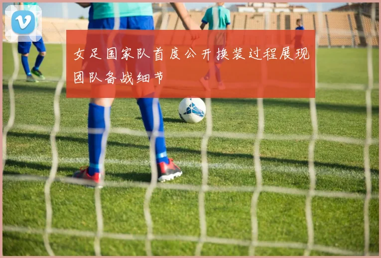 女足国家队首度公开换装过程展现团队备战细节