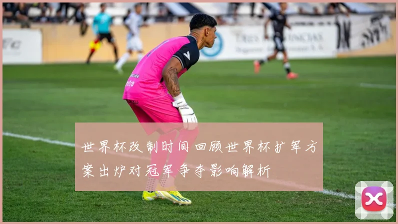 世界杯改制时间回顾世界杯扩军方案出炉对冠军争夺影响解析