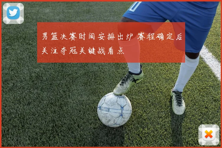 男篮决赛时间安排出炉 赛程确定后关注夺冠关键战看点