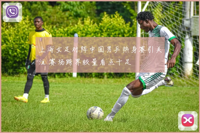 上海女足对阵中国男乒热身赛引关注 赛场跨界较量看点十足