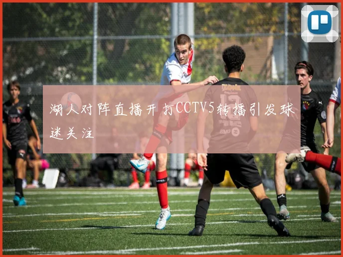 湖人对阵直播开打CCTV5转播引发球迷关注