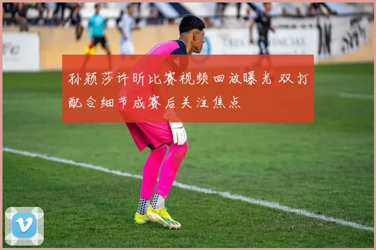 孙颖莎许昕比赛视频回放曝光 双打配合细节成赛后关注焦点