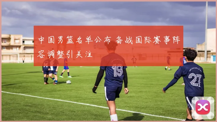 中国男篮名单公布 备战国际赛事阵容调整引关注