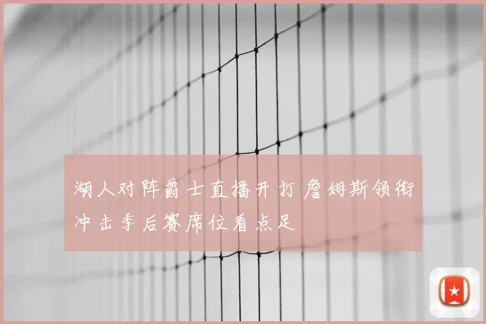 湖人对阵爵士直播开打 詹姆斯领衔冲击季后赛席位看点足