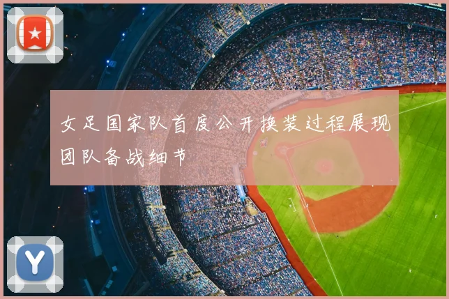 女足国家队首度公开换装过程展现团队备战细节