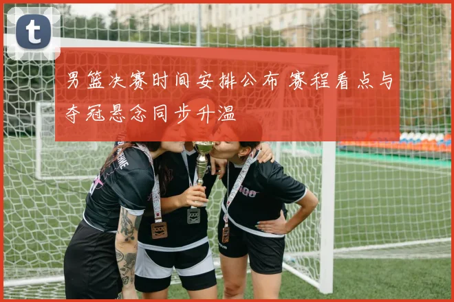 男篮决赛时间安排公布 赛程看点与夺冠悬念同步升温