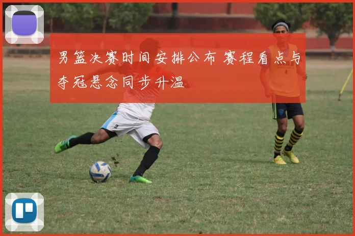 男篮决赛时间安排公布 赛程看点与夺冠悬念同步升温