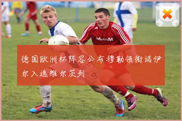 德国欧洲杯阵容公布穆勒领衔诺伊尔入选维尔茨列