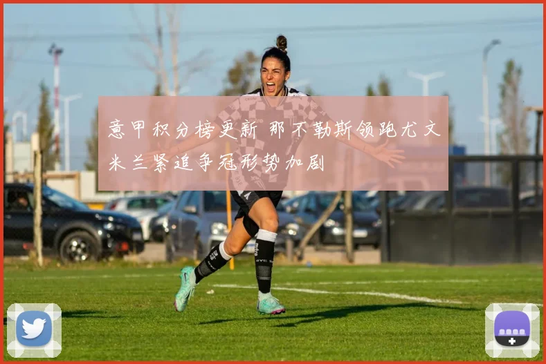 意甲积分榜更新 那不勒斯领跑尤文米兰紧追争冠形势加剧