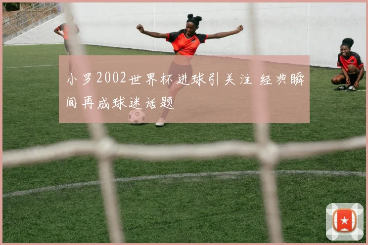 小罗2002世界杯进球引关注 经典瞬间再成球迷话题