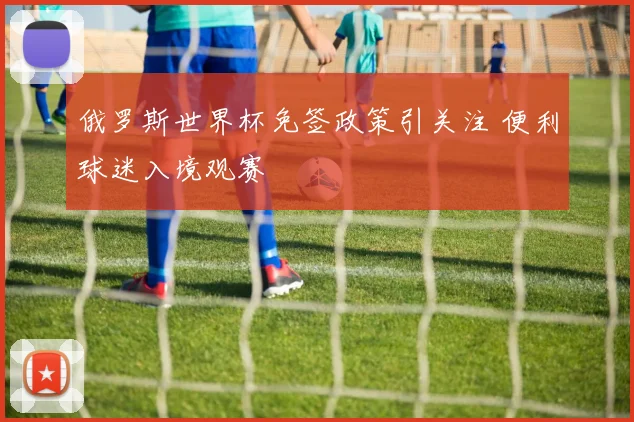 俄罗斯世界杯免签政策引关注 便利球迷入境观赛