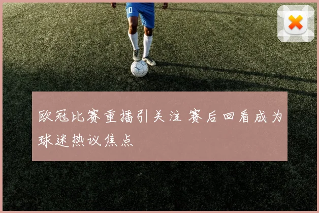欧冠比赛重播引关注 赛后回看成为球迷热议焦点